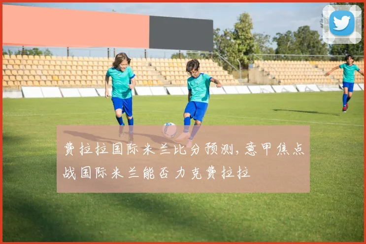 费拉拉国际米兰比分预测,意甲焦点战国际米兰能否力克费拉拉